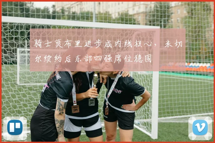 骑士莫布里进步成内线核心，米切尔续约后东部四强席位稳固