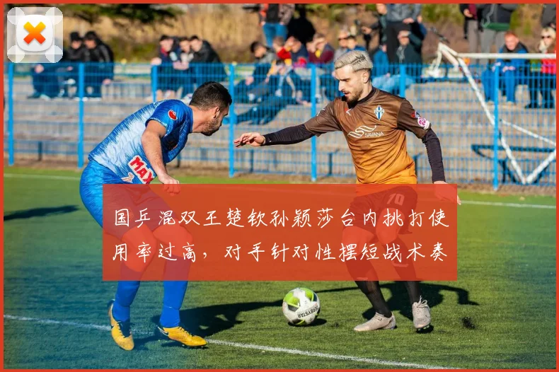 国乒混双王楚钦孙颖莎台内挑打使用率过高,对手针对性摆短战术奏效