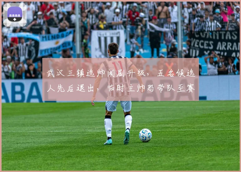 武汉三镇选帅闹剧升级,五名候选人先后退出,临时主帅恐带队至赛季末