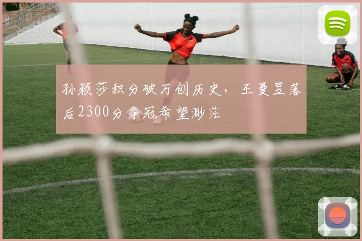 孙颖莎积分破万创历史,王曼昱落后2300分争冠希望渺茫