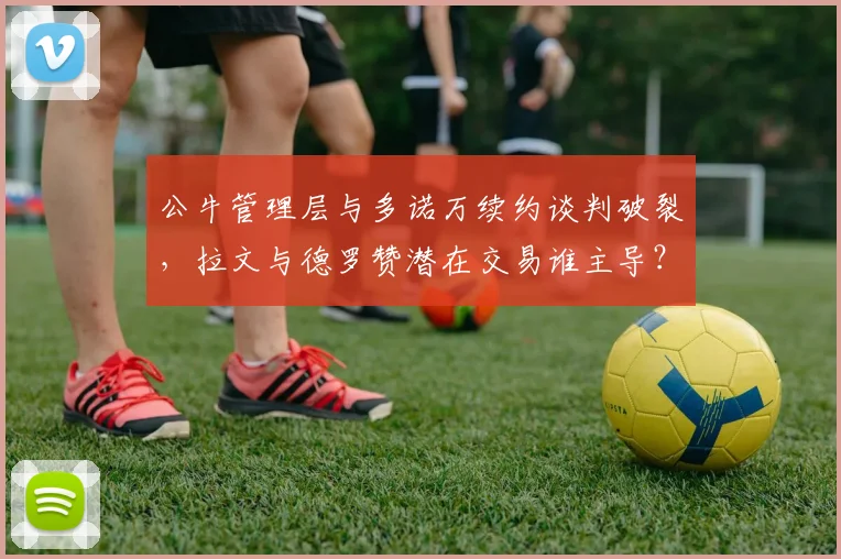 公牛管理层与多诺万续约谈判破裂,拉文与德罗赞潜在交易谁主导?