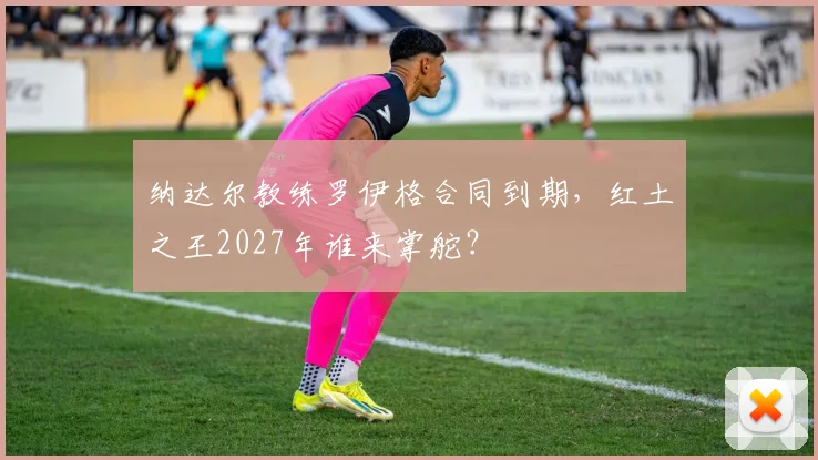 纳达尔教练罗伊格合同到期,红土之王2027年谁来掌舵?
