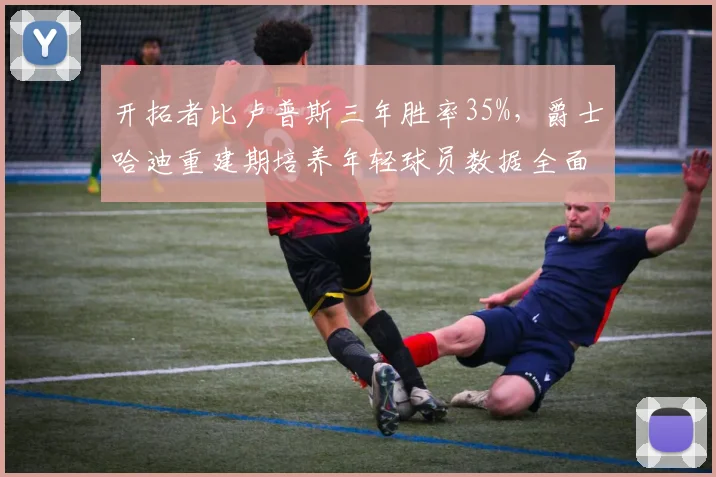 开拓者比卢普斯三年胜率35%,爵士哈迪重建期培养年轻球员数据全面领先